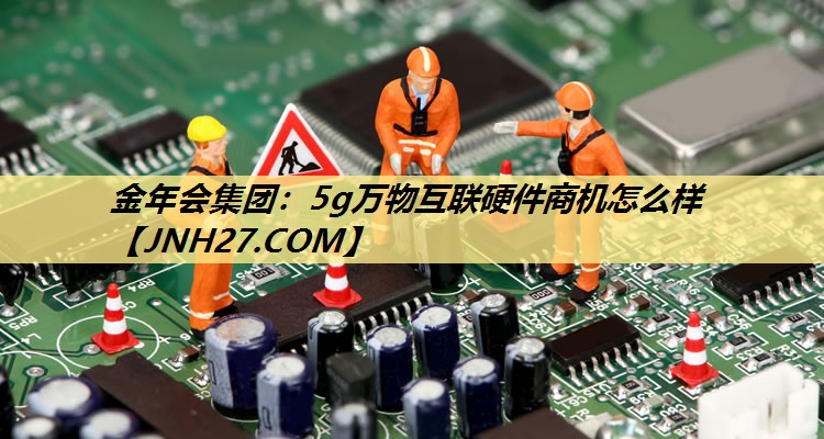 金年会集团：5g万物互联硬件商机怎么样